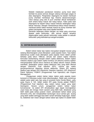 276
Setelah melakukan penekanan tersebut, pump lever akan
kembali ke posisi semula dengan adanya dorongan pegas di
atas diapragma. Pergerakan diapragma ke bawah membuat
pump chamber membesar lagi. Karena desain/rancangan
valve (katup) yang ada di pum chamber dibuat berlawanan
arah antara katup masuk dan katup keluar, maka pada saat
diapragma ke bawah katup masuk terbuka sedangkan katup
keluar menutup. Dengan membukanya katup masuk tersebut,
membuat bahan bakar kembali masuk ke pump chamber dan
sistem percepatan siap untuk dipakai kembali.
Demikian beberapa sistem dengan car kerja yang umumnya
dipakai pada karburator. Jika semua sistem tersebut
digabungkan pada sebuah karburator maka jadilah ia sebuah
karburator yang kelihatannya sangat kompleks.
N. SISTEM BAHAN BAKAR INJEKSI (EFI)
Sistem bahan bakar tipe injeksi merupakan langkah inovasi yang
sedang dikembangkan untuk diterapkan pada sepeda mesin. Tipe injeksi
sebenarnya sudah mulai diterapkan pada sepeda mesin dalam jumlah
terbatas pada tahun 1980-an, dimulai dari sistem injeksi mekanis
kemudian berkembang menjadi sistem injeksi elektronis. Sistem injeksi
mekanis disebut juga sistem injeksi kontinyu (K-Jetronic) karena injektor
menyemprotkan secara terus menerus ke setiap saluran masuk (intake
manifold). Sedangkan sistem injeksi elektronis atau yang lebih dikenal
dengan Electronic Fuel Injection (EFI), volume dan waktu
penyemprotannya dilakukan secara elektronik. Sistem EFI kadang
disebut juga dengan EGI (Electronic Gasoline Injection), EPI (Electronic
Petrol Injection), PGM-FI (Programmed Fuel Injenction) dan Engine
Management.
Penggunaan sistem bahan bakar injeksi pada sepeda mesin
komersil di Indonesia sudah mulai dikembangkan. Salah satu contohnya
adalah pada salah satu tipe yang di produksi Astra Honda Mesin, yaitu
pada Supra X 125. Istilah sistem EFI pada Honda adalah PGM-FI
(Programmed Fuel Injection) atau sistem bahan bakar yang telah
terprogram. Secara umum, penggantian sistem bahan bakar
konvensional ke sistem EFI dimaksudkan agar dapat meningkatkan
unjuk kerja dan tenaga mesin (power) yang lebih baik, akselarasi yang
lebih stabil pada setiap putaran mesin, pemakaian bahan bakar yang
ekonomis (iriit), dan menghasilkan kandungan racun (emisi) gas buang
yang lebih sedikit sehingga bisa lebih ramah terhadap lingkungan. Selain
itu, kelebihan dari mesin dengan bahan bakar tipe injeksi ini adalah lebih
 