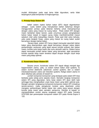 277
mudah dihidupkan pada saat lama tidak digunakan, serta tidak
terpengaruh pada temperatur di lingkungannya.
1. Prinsip Kerja Sistem EFI
Istilah sistem injeksi bahan bakar (EFI) dapat digambarkan
sebagai suatu sistem yang menyalurkan bahan bakarnya dengan
menggunakan pompa pada tekanan tertentu untuk mencampurnya
dengan udara yang masuk ke ruang bakar. Pada sistem EFI dengan
mesin berbahan bakar bensin, pada umumnya proses penginjeksian
bahan bakar terjadi di bagian ujung intake manifold/manifold masuk
sebelum inlet valve (katup/klep masuk). Pada saat inlet valve terbuka,
yaitu pada langkah hisap, udara yang masuk ke ruang bakar sudah
bercampur dengan bahan bakar.
Secara ideal, sistem EFI harus dapat mensuplai sejumlah bahan
bakar yang disemprotkan agar dapat bercampur dengan udara dalam
perbandingan campuran yang tepat sesuai kondisi putaran dan beban
mesin, kondisi suhu kerja mesin dan suhu atmosfir saat itu. Sistem harus
dapat mensuplai jumlah bahan bakar yang bervariasi, agar perubahan
kondisi operasi kerja mesin tersebut dapat dicapai dengan unjuk kerja
mesin yang tetap optimal.
2. Konstruksi Dasar Sistem EFI
Secara umum, konstruksi sistem EFI dapat dibagi menjadi tiga
bagian/sistem utama, yaitu; a) sistem bahan bakar (fuel system), b)
sistem kontrol elektronik (electronic control system), dan c) sistem
induksi/pemasukan udara (air induction system). Ketiga sistem utama ini
akan dibahas satu persatu di bawah ini.
Jumlah komponen-komponen yang terdapat pada sistem EFI bisa
berbeda pada setiap jenis sepeda mesin. Semakin lengkap komponen
sistem EFI yang digunakan, tentu kerja sistem EFI akan lebih baik
sehingga bisa menghasilkan unjuk kerja mesin yang lebih optimal pula.
Dengan semakin lengkapnya komponen-komponen sistem EFI (misalnya
sensor-sensor), maka pengaturan koreksi yang diperlukan untuk
mengatur perbandingan bahan bakar dan udara yang sesuai dengan
kondisi kerja mesin akan semakin sempurna. Gambar di bawah ini
memperlihatkan contoh skema rangkaian sistem EFI pada Yamaha
GTS1000 dan penempatan komponen sistem EFI pada Honda Supra X
125.
 