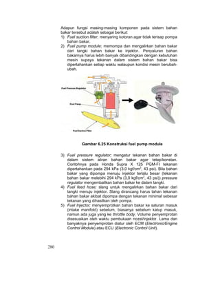 280
Adapun fungsi masing-masing komponen pada sistem bahan
bakar tersebut adalah sebagai berikut:
1) Fuel suction filter; menyaring kotoran agar tidak terisap pompa
bahan bakar.
2) Fuel pump module; memompa dan mengalirkan bahan bakar
dari tangki bahan bakar ke injektor. Penyaluran bahan
bakarnya harus lebih banyak dibandingkan dengan kebutuhan
mesin supaya tekanan dalam sistem bahan bakar bisa
dipertahankan setiap waktu walaupun kondisi mesin berubah-
ubah.
Gambar 6.25 Konstruksi fuel pump module
3) Fuel pressure regulator; mengatur tekanan bahan bakar di
dalam sistem aliran bahan bakar agar tetap/konstan.
Contohnya pada Honda Supra X 125 PGM-FI tekanan
dipertahankan pada 294 kPa (3,0 kgf/cm2
, 43 psi). Bila bahan
bakar yang dipompa menuju injektor terlalu besar (tekanan
bahan bakar melebihi 294 kPa (3,0 kgf/cm2
, 43 psi)) pressure
regulator mengembalikan bahan bakar ke dalam tangki.
4) Fuel feed hose; slang untuk mengalirkan bahan bakar dari
tangki menuju injektor. Slang dirancang harus tahan tekanan
bahan bakar akibat dipompa dengan tekanan minimal sebesar
tekanan yang dihasilkan oleh pompa.
5) Fuel Injector; menyemprotkan bahan bakar ke saluran masuk
(intake manifold) sebelum, biasanya sebelum katup masuk,
namun ada juga yang ke throttle body. Volume penyemprotan
disesuaikan oleh waktu pembukaan nozel/injektor. Lama dan
banyaknya penyemprotan diatur oleh ECM (Electronic/Engine
Control Module) atau ECU (Electronic Control Unit).
 