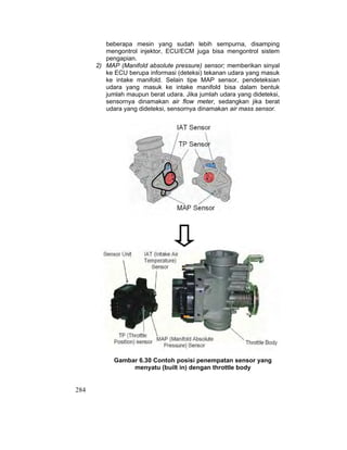 284
beberapa mesin yang sudah lebih sempurna, disamping
mengontrol injektor, ECU/ECM juga bisa mengontrol sistem
pengapian.
2) MAP (Manifold absolute pressure) sensor; memberikan sinyal
ke ECU berupa informasi (deteksi) tekanan udara yang masuk
ke intake manifold. Selain tipe MAP sensor, pendeteksian
udara yang masuk ke intake manifold bisa dalam bentuk
jumlah maupun berat udara. Jika jumlah udara yang dideteksi,
sensornya dinamakan air flow meter, sedangkan jika berat
udara yang dideteksi, sensornya dinamakan air mass sensor.
Gambar 6.30 Contoh posisi penempatan sensor yang
menyatu (built in) dengan throttle body
 
