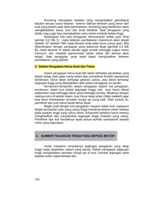 168
Knocking merupakan ledakan yang menghasilkan gelombang
kejutan berupa suara ketukan karena naiknya tekanan yang besar dan
kuat yang terjadi pada akhir pembakaran. Knocking yang berlebihan akan
mengakibatkan katup, busi dan torak terbakar. Saat pengapian yang
terlalu maju juga bisa menyebabkan suhu mesin menjadi terlalu tinggi.
Sedangkan bila saat pengapian dimundurkan terlalu jauh (lihat
gambar 4.2 titik C) maka tekanan pembakaran maksimum akan terjadi
setelah 100
setelah TMA (saat dimana torak telah turun cukup jauh). Bila
dibandingkan dengan pengapian yang waktunya tepat (gambar 4.2 titik
B), maka tekanan di dalam silinder agak rendah sehingga output mesin
menurun, dan masalah pemborosan bahan bakar dan lainnya akan
terjadi. Saat pengapian yang tepat dapat menghasilkan tekanan
pembakaran yang optimal.
3. Sistem Pengapian Harus Kuat dan Tahan
Sisem pengapian harus kuat dan tahan terhadap perubahan yang
terjadi setiap saat pada ruang mesin atau perubahan kondisi operasional
kendaraan; harus tahan terhadap getaran, panas, atau tahan terhadap
tegangan tinggi yang dibangkitkan oleh sistem pengapian itu sendiri.
Komponen-komponen sistem pengapian seperti koil pengapian,
kondensor, kabel busi (kabel tegangan tinggi) dan busi harus dibuat
sedemikan rupa sehingga tahan pada berbagai kondisi. Misalnya dengan
naiknya suhu di sekitar mesin, busi harus tetap tahan (tidak meleleh) agar
bisa terus memberikan loncatan bunga api yang baik. Oleh karena itu,
pemilihan tipe busi harus benar-benar tepat.
Begitu pula dengan koil pengapian maupun kabel busi, walaupun
terjadi perubahan suhu yang cukup tinggi (misalnya karena mesin bekerja
pada putaran tinggi yang cukup lama), komponen tersebut harus mampu
menghasilkan dan menyalurkan tegangan tinggi (induksi) yang cukup.
Pemilihan tipe koil hendaknya tepat sesuai kondisi operasional sepeda
motor yang digunakan.
C. SUMBER TEGANGAN TINGGI PADA SEPEDA MOTOR
Untuk menjamin tersedianya tegangan pengapian yang tetap
tinggi maka diperlukan sistem yang akurat. Sistem pengapian tegangan
tinggi menghasilkan percikan bunga api di busi. Sumber tegangan pada
sepeda motor dapat berasal dari:
 