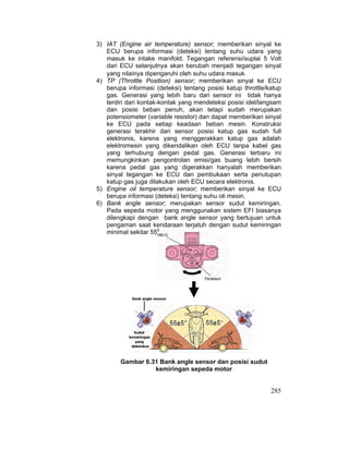 285
3) IAT (Engine air temperature) sensor; memberikan sinyal ke
ECU berupa informasi (deteksi) tentang suhu udara yang
masuk ke intake manifold. Tegangan referensi/suplai 5 Volt
dari ECU selanjutnya akan berubah menjadi tegangan sinyal
yang nilainya dipengaruhi oleh suhu udara masuk.
4) TP (Throttle Position) sensor; memberikan sinyal ke ECU
berupa informasi (deteksi) tentang posisi katup throttle/katup
gas. Generasi yang lebih baru dari sensor ini tidak hanya
terdiri dari kontak-kontak yang mendeteksi posisi idel/langsam
dan posisi beban penuh, akan tetapi sudah merupakan
potensiometer (variable resistor) dan dapat memberikan sinyal
ke ECU pada setiap keadaan beban mesin. Konstruksi
generasi terakhir dari sensor posisi katup gas sudah full
elektronis, karena yang menggerakkan katup gas adalah
elektromesin yang dikendalikan oleh ECU tanpa kabel gas
yang terhubung dengan pedal gas. Generasi terbaru ini
memungkinkan pengontrolan emisi/gas buang lebih bersih
karena pedal gas yang digerakkan hanyalah memberikan
sinyal tegangan ke ECU dan pembukaan serta penutupan
katup gas juga dilakukan oleh ECU secara elektronis.
5) Engine oil temperature sensor; memberikan sinyal ke ECU
berupa informasi (deteksi) tentang suhu oli mesin.
6) Bank angle sensor; merupakan sensor sudut kemiringan.
Pada sepeda motor yang menggunakan sistem EFI biasanya
dilengkapi dengan bank angle sensor yang bertujuan untuk
pengaman saat kendaraan terjatuh dengan sudut kemiringan
minimal sekitar 550
.
Gambar 6.31 Bank angle sensor dan posisi sudut
kemiringan sepeda motor
 