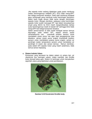 287
Jika sepeda motor sedang dijalankan pada posisi menikung
(walau kemiringannya melebihi 550
), ECU tidak meng-OFF-
kan ketiga komponen tersebut. Pada saat menikung terdapat
gaya centripugal yang membuat sudut kemiringan pendulum
dalam bank angle sensor tidak sama dengan kemiringan
sepeda motor. Dengan demikian, walaupun sudut kemiringan
sepeda motor sudah mencapai 550
, tapi dalam kenyataannya
sinyal yang dikirim ke ECU masih mengindikasikan bahwa
sudut kemiringannya masih di bawah 550
sehingga ECU tidak
meng-OFF-kan ketiga komponen tersebut.
Selain sensor-sensor di atas masih terdapat sensor lainnya
digunakan pada sistem EFI, seperti sensor posisi
camshaft/poros nok, (camshaft position sensor) untuk
mendeteksi posisi poros nok agar saat pengapiannya bisa
diketahui, sensor posisi poros engkol (crankshaft position
sensor) untuk mendeteksi putaran poros engkol, sensor air
pendingin (water temperature sensor) untuk mendeteksi air
pendingin di mesin dan sensor lainnya. Namun demikian,
pada sistem EFI sepeda motor yang masih sederhana, tidak
semua sensor dipasang.
c. Sistem Induksi Udara
Komponen yang termasuk ke dalam sistem ini antara lain; air
cleaner/air box (saringan udara), intake manifold, dan throttle
body (tempat katup gas). Sistem ini berfungsi untuk menyalurkan
sejumlah udara yang diperlukan untuk pembakaran.
Gambar 6.34 Konstruksi throttle body
 