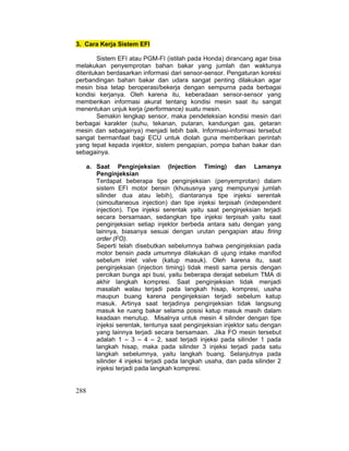 288
3. Cara Kerja Sistem EFI
Sistem EFI atau PGM-FI (istilah pada Honda) dirancang agar bisa
melakukan penyemprotan bahan bakar yang jumlah dan waktunya
ditentukan berdasarkan informasi dari sensor-sensor. Pengaturan koreksi
perbandingan bahan bakar dan udara sangat penting dilakukan agar
mesin bisa tetap beroperasi/bekerja dengan sempurna pada berbagai
kondisi kerjanya. Oleh karena itu, keberadaan sensor-sensor yang
memberikan informasi akurat tentang kondisi mesin saat itu sangat
menentukan unjuk kerja (performance) suatu mesin.
Semakin lengkap sensor, maka pendeteksian kondisi mesin dari
berbagai karakter (suhu, tekanan, putaran, kandungan gas, getaran
mesin dan sebagainya) menjadi lebih baik. Informasi-informasi tersebut
sangat bermanfaat bagi ECU untuk diolah guna memberikan perintah
yang tepat kepada injektor, sistem pengapian, pompa bahan bakar dan
sebagainya.
a. Saat Penginjeksian (Injection Timing) dan Lamanya
Penginjeksian
Terdapat beberapa tipe penginjeksian (penyemprotan) dalam
sistem EFI motor bensin (khususnya yang mempunyai jumlah
silinder dua atau lebih), diantaranya tipe injeksi serentak
(simoultaneous injection) dan tipe injeksi terpisah (independent
injection). Tipe injeksi serentak yaitu saat penginjeksian terjadi
secara bersamaan, sedangkan tipe injeksi terpisah yaitu saat
penginjeksian setiap injektor berbeda antara satu dengan yang
lainnya, biasanya sesuai dengan urutan pengapian atau firing
order (FO).
Seperti telah disebutkan sebelumnya bahwa penginjeksian pada
motor bensin pada umumnya dilakukan di ujung intake manifod
sebelum inlet valve (katup masuk). Oleh karena itu, saat
penginjeksian (injection timing) tidak mesti sama persis dengan
percikan bunga api busi, yaitu beberapa derajat sebelum TMA di
akhir langkah kompresi. Saat penginjeksian tidak menjadi
masalah walau terjadi pada langkah hisap, kompresi, usaha
maupun buang karena penginjeksian terjadi sebelum katup
masuk. Artinya saat terjadinya penginjeksian tidak langsung
masuk ke ruang bakar selama posisi katup masuk masih dalam
keadaan menutup. Misalnya untuk mesin 4 silinder dengan tipe
injeksi serentak, tentunya saat penginjeksian injektor satu dengan
yang lainnya terjadi secara bersamaan. Jika FO mesin tersebut
adalah 1 – 3 – 4 – 2, saat terjadi injeksi pada silinder 1 pada
langkah hisap, maka pada silinder 3 injeksi terjadi pada satu
langkah sebelumnya, yaitu langkah buang. Selanjutnya pada
silinder 4 injeksi terjadi pada langkah usaha, dan pada silinder 2
injeksi terjadi pada langkah kompresi.
 