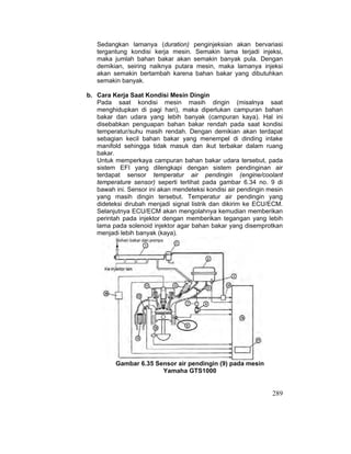 289
Sedangkan lamanya (duration) penginjeksian akan bervariasi
tergantung kondisi kerja mesin. Semakin lama terjadi injeksi,
maka jumlah bahan bakar akan semakin banyak pula. Dengan
demikian, seiring naiknya putara mesin, maka lamanya injeksi
akan semakin bertambah karena bahan bakar yang dibutuhkan
semakin banyak.
b. Cara Kerja Saat Kondisi Mesin Dingin
Pada saat kondisi mesin masih dingin (misalnya saat
menghidupkan di pagi hari), maka diperlukan campuran bahan
bakar dan udara yang lebih banyak (campuran kaya). Hal ini
disebabkan penguapan bahan bakar rendah pada saat kondisi
temperatur/suhu masih rendah. Dengan demikian akan terdapat
sebagian kecil bahan bakar yang menempel di dinding intake
manifold sehingga tidak masuk dan ikut terbakar dalam ruang
bakar.
Untuk memperkaya campuran bahan bakar udara tersebut, pada
sistem EFI yang dilengkapi dengan sistem pendinginan air
terdapat sensor temperatur air pendingin (engine/coolant
temperature sensor) seperti terlihat pada gambar 6.34 no. 9 di
bawah ini. Sensor ini akan mendeteksi kondisi air pendingin mesin
yang masih dingin tersebut. Temperatur air pendingin yang
dideteksi dirubah menjadi signal listrik dan dikirim ke ECU/ECM.
Selanjutnya ECU/ECM akan mengolahnya kemudian memberikan
perintah pada injektor dengan memberikan tegangan yang lebih
lama pada solenoid injektor agar bahan bakar yang disemprotkan
menjadi lebih banyak (kaya).
Gambar 6.35 Sensor air pendingin (9) pada mesin
Yamaha GTS1000
 