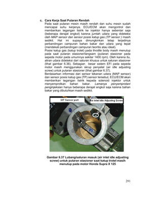291
c. Cara Kerja Saat Putaran Rendah
Pada saat putaran mesin masih rendah dan suhu mesin sudah
mencapai suhu kerjanya, ECU/ECM akan mengontrol dan
memberikan tegangan listrik ke injektor hanya sebentar saja
(beberapa derajat engkol) karena jumlah udara yang dideteksi
oleh MAP sensor dan sensor posisi katup gas (TP sensor ) masih
sedikit. Hal ini supaya dimungkinkan tetap terjadinya
perbandingan campuran bahan bakar dan udara yang tepat
(mendekati perbandingan campuran teoritis atau ideal).
Posisi katup gas (katup trotel) pada throttle body masih menutup
pada saat putaran stasioner/langsam (putaran stasioner pada
sepeda motor pada umumnya sekitar 1400 rpm). Oleh karena itu,
aliran udara dideteksi dari saluran khusus untuk saluran stasioner
(lihat gambar 6.36). Sebagian besar sistem EFI pada sepeda
motor masih menggunakan skrup penyetel (air idle adjusting
screw) untuk putaran stasioner (lihat gambar 6.37).
Berdasarkan informasi dari sensor tekanan udara (MAP sensor)
dan sensor posisi katup gas (TP) sensor tersebut, ECU/ECM akan
memberikan tegangan listrik kepada solenoid injektor untuk
menyemprotkan bahan bakar. Lamanya penyemprotan/
penginjeksian hanya beberapa derajat engkol saja karena bahan
bakar yang dibutuhkan masih sedikit.
Gambar 6.37 Lubang/saluran masuk (air inlet idle adjusting
screw) untuk putaran stasioner saat katup trotel masih
menutup pada motor Honda Supra X 125
 