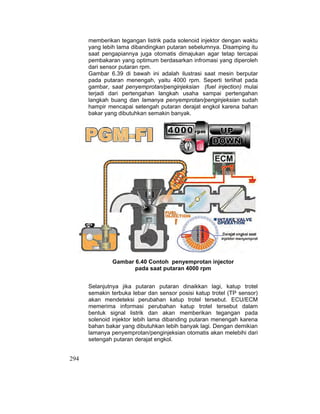 294
memberikan tegangan listrik pada solenoid injektor dengan waktu
yang lebih lama dibandingkan putaran sebelumnya. Disamping itu
saat pengapiannya juga otomatis dimajukan agar tetap tercapai
pembakaran yang optimum berdasarkan infromasi yang diperoleh
dari sensor putaran rpm.
Gambar 6.39 di bawah ini adalah ilustrasi saat mesin berputar
pada putaran menengah, yaitu 4000 rpm. Seperti terlihat pada
gambar, saat penyemprotan/penginjeksian (fuel injection) mulai
terjadi dari pertengahan langkah usaha sampai pertengahan
langkah buang dan lamanya penyemprotan/penginjeksian sudah
hampir mencapai setengah putaran derajat engkol karena bahan
bakar yang dibutuhkan semakin banyak.
Gambar 6.40 Contoh penyemprotan injector
pada saat putaran 4000 rpm
Selanjutnya jika putaran putaran dinaikkan lagi, katup trotel
semakin terbuka lebar dan sensor posisi katup trotel (TP sensor)
akan mendeteksi perubahan katup trotel tersebut. ECU/ECM
memerima informasi perubahan katup trotel tersebut dalam
bentuk signal listrik dan akan memberikan tegangan pada
solenoid injektor lebih lama dibanding putaran menengah karena
bahan bakar yang dibutuhkan lebih banyak lagi. Dengan demikian
lamanya penyemprotan/penginjeksian otomatis akan melebihi dari
setengah putaran derajat engkol.
 