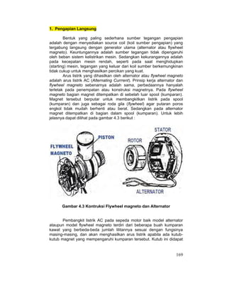169
1. Pengapian Langsung
Bentuk yang paling sederhana sumber tegangan pengapian
adalah dengan menyediakan source coil (koil sumber pengapian) yang
tergabung langsung dengan generator utama (alternator atau flywheel
magneto). Keuntungannya adalah sumber tegangan tidak dipengaruhi
oleh beban sistem kelistrikan mesin. Sedangkan kekurangannya adalah
pada kecepatan mesin rendah, seperti pada saat menghidupkan
(starting) mesin, tegangan yang keluar dari koil sumber berkemungkinan
tidak cukup untuk menghasilkan percikan yang kuat.
Arus listrik yang dihasilkan oleh alternator atau flywheel magneto
adalah arus listrik AC (Alternating Currrent). Prinsip kerja alternator dan
flywheel magneto sebenarnya adalah sama, perbedaannya hanyalah
terletak pada penempatan atau konstruksi magnetnya. Pada flywheel
magneto bagian magnet ditempatkan di sebelah luar spool (kumparan).
Magnet tersebut berputar untuk membangkitkan listrik pada spool
(kumparan) dan juga sebagai roda gila (flywheel) agar putaran poros
engkol tidak mudah berhenti atau berat. Sedangkan pada alternator
magnet ditempatkan di bagian dalam spool (kumparan). Untuk lebih
jelasnya dapat dilihat pada gambar 4.3 berikut :
Gambar 4.3 Kontruksi Flywheel magneto dan Alternator
Pembangkit listrik AC pada sepeda motor baik model alternator
ataupun model flywheel magneto terdiri dari beberapa buah kumparan
kawat yang berbeda-beda jumlah lilitannya sesuai dengan fungsinya
masing-masing, dan akan menghasilkan arus listrik apabila ada kutub-
kutub magnet yang mempengaruhi kumparan tersebut. Kutub ini didapat
 