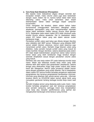 295
e. Cara Kerja Saat Akselerasi (Percepatan)
Bila sepeda motor diakselerasi (digas) dengan serentak dari
kecepatan rendah, maka volume udara juga akan bertambah
dengan cepat. Dalam hal ini, karena bahan bakar lebih berat
dibanding udara, maka untuk sementara akan terjadi
keterlambatan bahan bakar sehingga terjadi campuran
kurus/miskin.
Untuk mengatasi hal tersebut, dalam sistem bahan bakar
konvensional (menggunakan karburator) dilengkapi sistem
akselerasi (percepatan) yang akan menyemprotkan sejumlah
bahan bakar tambahan melalui saluran khusus (lihat gambar
6.21). Sedangkan pada sistem injeksi (EFI) tidak membuat suatu
koreksi khusus selama akselerasi. Hal ini disebabkan dalam
sistem EFI bahan bakar yang ada dalam saluran sudah
bertekanan tinggi.
Perubahan jumlah udara saat katup gas dibuka dengan tiba-tiba
akan dideteksi oleh MAP sensor. Walaupun yang dideteksi MAP
sensor adalah tekanan udaranya, namun pada dasarnya juga
menentukan jumlah udara. Semakin tinggi tekanan udara yang
dideteksi, maka semakin banyak jumlah udara yang masuk ke
intake manifold. Dengan demikian, selama akselerasi pada sistem
EFI tidak terjadi keterlambatan pengiriman bahan bakar karena
bahan bakar yang telah bertekanan tinggi tersebut dengan
serentak diinjeksikan sesuai dengan perubahan volume udara
yang masuk.
Demikian tadi cara kerja sistem EFI pada beberapa kondisi kerja
mesin. Masih ada beberapa kondisi kerja mesin yang tidak
dibahas lebih detil seperti saat perlambatan (deselerasi), selama
tenaga yang dikeluarkan tinggi (high power output) atau beban
berat dan sebagainya. Namun pada prinsipnya adalah hampir
sama dengan penjelasan yang sudah dibahas. Hal ini disebabkan
dalam sistem EFI semua koreksi terhadap pengaturan waktu/saat
penginjeksian dan lamanya penginjeksian berdasarkan informasi-
informasi yang diberikan oleh sensor-sensor yang ada. Informasi
tersebut dikirim ke ECU/ECM dalam bentuk signal listrik yang
merupakan gambaran tentang berbagai kondisi kerja mesin saat
itu.
Semakin lengkap sensor yang dipasang pada suatu mesin, maka
koreksi terhadap pengaturan saat dan lamanya penginjeksian
akan semakin sempurna, sehingga mesin bisa menghasilkan
unjuk kerja atau tampilan (performance) yang optimal dan
mengeluarkan kandungan emisi beracun yang minimal.
 