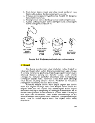 299
b. Cuci elemen dalam minyak solar atau minyak pembersih yang
tidak mudah terbakar dan biarkan sampai mengering.
c. Celupkan elemen dalam minyak transmisi (SAE 80-90) dan peras
keluar kelebihan minyak.
d. Pasang kembali elemen dan tutup kembali kotak saringan udara.
e. Ilustrasi urutan pencucian elemen saringan udara adalah seperti
terlihat pada gambar di bawah ini:
Gambar 6.42 Urutan pencucian elemen saringan udara
5. Knalpot
Gas buang sepeda motor keluar disalurkan melalui knalpot ke
udara luar. Bagian dalam knalpot dikonstruksi sedemikian rupa sehingga
di samping menampung gas buang, knalpot juga dapat meredam suara
(silencer). Biasanya panjang dan diameter knalpot sudah tertentu
sehingga jika dilakukan perubahan (modifikasi) akan mempengaruhi
kemampuan sepeda motor. Konstruksi knalpot tidak boleh (dilarang)
untuk dirubah, dilubangi ataupun dicopot. Perubahan ini merupakan
pelanggaran hukum dan pelakunya dapat dituntut.
Konstruksi knalpot sepeda motor empat langkah dan sepeda
motor dua langkah umumnya tidak sama. Knalpot sepeda motor dua
langkah terdiri atas dua bagian yang disambungkan. Kedua bagian
tersebut disambungkan dengan ring mur sehingga mudah dilepas. Hal ini
dimaksudkan agar lebih mudah dibersihkan. Knalpot mesin dua langkah
lebih cepat kotor dikarenakan pada proses pembakarannya oli ikut
terbakar sehingga kemungkinan timbul kerak pada lubang knalpot sangat
besar. Untuk itu knalpot sepeda motor dua langkah harus sering
dibersihkan.
 