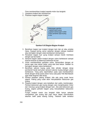 300
Keterangan gambar:
1 gasket pipa buang
2 gasket sambungan mufler
3 baut penahan pipa buang
4 mur
Cara membersihkan knalpot sepeda motor dua langkah:
1. Lepaskan knalpot dari dudukannya
2. Pisahkan bagian-bagian knalpot
Gambar 6.43 Bagian-Bagian Knalpot
3. Bersihkan bagian luar knalpot dengan kain dan air atau amplas
halus. Supaya kering, jemur sebentar dengan cahaya matahari
atau keringkan dengan udara bertekanan (kompresor).
4. Panaskan bagian luar ujung knalpot sampai merah membara
dengan api las karbit.
5. Semprot bagian dalam knalpot dengan udara bertekanan sampai
kotoran-kotoran di dalamnya terlempar ke luar.
6. Untuk membersihkan peredam suara. Semprotkan dengan air
panas agar sisa bahan bakar yang ada bisa keluar. Setelah itu
keringkan dengan udara bertekanan .
7. Bersihkan saluran buang pada blok silinder dengan skrap
pembersih kerak kemudian semprot saluran buang dengan udara
bertekanan. Yang perlu diperhatikan pada saat membersihkan
kerak dengan skrap posisi piston harus ada pada Titik Mati Bawah
agar tidak tergores oleh skrap.
8. Periksa keadaan paking knalpot, bila ada yang rusak harus
diganti. Paking yang rusak akan menyebabkan kebocoran gas
buang.
9. Pasang knalpot dengan cara kebalikan dari waktu membongkar.
Periksa kebocoran gas buang dengan cara menghidupkan motor
dan menutup ujung knalpot dengan kain. Jika ada kebocoran gas
buang, segera perbaiki bagian yang menyebabkan kebocoran
tersebut.
Fungsi knalpot mesin dua langkah tidak hanya sekedar
mengalirkan gas buang tapi juga harus dapat menimbulkan
tekanan balik pada lubang buang. Tekanan balik tersebut
 