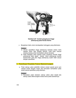 304
Gambar 6.47 Contoh pengukuran tinggi
pelampung pada Honda Astrea
c. Bengkokan lidah untuk mendapatkan ketinggian yang ditentukan.
Catatan:
1) Ukuran spesifikasi tinggi pelampung berbeda antara merk
sepeda motor satu dengan lainnya. Lihat buku manual
masing-masing untuk memastikan ukuran tersebut.
2) Pada sebagian merk sepeda motor (misalnya Honda) tinggi
pelampung tidak dapat disetel. Ganti pelampung secara
keseluruhan (set) jika tinggi pelampung sudah tidak sesuai
dengan spesifikasi.
9. Pemeriksaan Penyetelan Putaran Stasioner/Langsam
a. Putar sekrup udara (pilot/idle mixture screw) searah jarum jam
sampai duduk dengan ringan dan kemudian kembalikan pada
posisi sesuai spesifikasi yang diberikan.
Catatan:
1) Kerusakan pada dudukan sekrup udara akan terjadi jika
sekrup udara dikencangkan terlalu keras pada dudukannya.
 