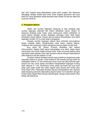 170
dari rotor magnet yang ditempatkan pada poros engkol, dan biasanya
dilengkapi dengan empat atau enam buah magnet permanen dan arus
listrik AC yang dihasilkan dapat berubah-ubah sekitar 50 kali per detik (50
cycle per second)
2. Pengapian Baterai
Selain dari sumber tegangan langsung di atas terdapat juga
sumber tegangan alternatif dari sistem kelistrikan utama. Sistem ini
biasanya terdapat pada mesin yang mempunyai sistem kelistrikan di
mana baterai sebagai sumber tegangan sehingga mesin tidak dapat
dihidupkan tanpa baterai. Hampir semua baterai menyediakan arus listrik
tegangan rendah (12 V) untuk sistem pengapian.
Dengan sumber tegangan baterai akan terhindar kemungkinan
terjadi masalah dalam menghidupkan awal mesin, selama baterai,
rangkaian dan komponen sistem pengapian lainnya dalam kondisi baik.
Arus listrik DC (Direct Current) dihasilkan dari baterai
(Accumulator). Baterai tidak dapat menciptakan arus listrik, tetapi dapat
menyimpan arus listrik melalui proses kimia. Pada umumnya baterai yang
digunakan pada sepeda motor ada dua jenis sesuai dengan kapasitasnya
yaitu baterai 6 volt dan baterai 12 volt.
Di dalam baterai terdapat sel-sel yang jumlahnya tergantung pada
kapasitas baterai itu sendiri, untuk baterai 6 volt mempunyai tiga buah sel
sedangkan baterai 12 volt mempunyai enam buah sel yang berhubungan
secara seri dan untuk setiap sel baterai menghasilkan tegangan kurang
lebih sebesar 2,1 volt. Sementara untuk setiap sel terdiri dari dua buah
pelat yaitu pelat positif dan pelat negatif yang terbuat dari timbal atau
timah hitam (Pb). Pelat-pelat tersebut disusun bersebelahan dan diantara
pelat dipasang pemisah (Separator) sejenis bahan non konduktor dengan
jumlah pelat negatif lebih banyak dibandingkan dengan pelat positif untuk
setiap sel baterainya.
 