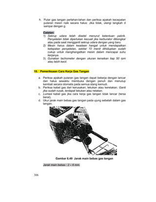 306
h. Putar gas tangan perlahan-lahan dan periksa apakah kecepatan
putaran mesin naik secara halus: Jika tidak, ulangi langkah d
sampai dengan g.
Catatan:
1) Sekrup udara telah disetel menurut ketentuan pabrik.
Penyetelan tidak diperlukan kecuali jika karburator dibongkar
atau pada saat mengganti sekrup udara dengan yang baru.
2) Mesin harus dalam keadaan hangat untuk mendapatkan
ketepatan penyetelan, sekitar 10 menit dihidupkan sudah
cukup untuk menghangatkan mesin dalam mencapai suhu
kerjanya.
3) Gunakan tachometer dengan ukuran kenaikan tiap 50 rpm
atau lebih kecil.
10. Pemeriksaan Cara Kerja Gas Tangan
a. Periksa apakah putaran gas tangan dapat bekerja dengan lancar
dan halus sewaktu membuka dengan penuh dan menutup
kembali secara otomatis pada semua stang kemudi.
b. Periksa kabel gas dari kerusakan, lekukan atau keretakan. Ganti
jika sudah rusak, terdapat lekukan atau retakan.
c. Lumasi kabel gas jika cara kerja gas tangan tidak lancar (tersa
berat).
d. Ukur jarak main bebas gas tangan pada ujung sebelah dalam gas
tangan.
Gambar 6.49 Jarak main bebas gas tangan
Jarak main bebas : 2 – 6 mm.
 