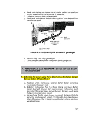 307
e. Jarak main bebas gas tangan dapat disetel melalui penyetel gas
tangan seperti terlihat pada gambar di bawah ini.
f. Lepaskan penutup debu pada penyetel.
g. Setel jarak main bebas dengan melonggarkan mur pengunci dan
memutar penyetel.
Gambar 6.50 Penyetelan jarak main bebas gas tangan
h. Periksa ulang cara kerja gas tangan.
i. Ganti (bila perlu) komponen-komponen (parts) yang rusak.
P. PEMERIKSAAN DAN PERBAIKAN SISTEM BAHAN BAKAR
TIPE INJEKSI (EFI)
1. Beberapa Hal Umum yang Perlu Diperhatikan Berkaitan dengan
Service Sistem EFI atau PGM-FI
a. Pastikan untuk membuang tekanan bahan bakar sementara
mesin dalam keadaan mati.
b. Sebelum melepaskan fuel feed hose (slang penyaluran bahan
bakar), buanglah tekanan dari sistem dengan melepaskan quick
connector fitting (peralatan penyambungan dengan cepat) pada
fuel pump (pompa bahan bakar)
c. Jangan tutup throttle valve dengan mendadak dari posisi terbuka
penuh ke tertutup penuh setelah throttle cable (kabelgas tangan)
telah di lepaskan. Hal ini dapat mengakibatkan putaran stasioner
yang tidak tepat.
 