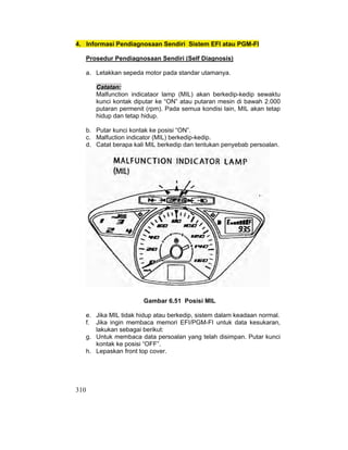 310
4. Informasi Pendiagnosaan Sendiri Sistem EFI atau PGM-FI
Prosedur Pendiagnosaan Sendiri (Self Diagnosis)
a. Letakkan sepeda motor pada standar utamanya.
Catatan:
Malfunction indicataor lamp (MIL) akan berkedip-kedip sewaktu
kunci kontak diputar ke “ON” atau putaran mesin di bawah 2.000
putaran permenit (rpm). Pada semua kondisi lain, MIL akan tetap
hidup dan tetap hidup.
b. Putar kunci kontak ke posisi “ON”.
c. Malfuction indicator (MIL) berkedip-kedip.
d. Catat berapa kali MIL berkedip dan tentukan penyebab persoalan.
Gambar 6.51 Posisi MIL
e. Jika MIL tidak hidup atau berkedip, sistem dalam keadaan normal.
f. Jika ingin membaca memori EFI/PGM-FI untuk data kesukaran,
lakukan sebagai berikut:
g. Untuk membaca data persoalan yang telah disimpan. Putar kunci
kontak ke posisi “OFF”.
h. Lepaskan front top cover.
 