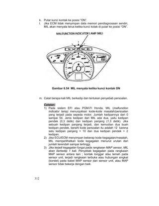 312
k. Putar kunci kontak ke posisi “ON”.
l. Jika ECM tidak menyimpan data memori pendiagnosaan sendiri,
MIL akan menyala terus ketika kunci kotak di putar ke posisi “ON”.
Gambar 6.54 MIL menyala ketika kunci kontak ON
m. Catat berapa kali MIL berkedip dan tentukan penyebab persoalan.
Catatan:
1) Pada sistem EFI atau PGM-FI Honda, MIL (malfunction
indicator lamp) menunjukkan kode-kode masalah/persoalan
yang terjadi pada sepeda motor. Jumlah kedipannya dari 0
sampai 54. Jenis kedipan dari MIL ada dua, yaitu kedipan
pendek (0,3 detik) dan kedipan panjang (1,3 detik). Jika
sebuah kedipan panjang terjadi, dan kemudian dua buah
kedipan pendek, berarti kode persoalan itu adalah 12 karena
satu kedipan panjang = 10 dan dua kedipan pendek = 2
kedipan.
2) Jika ECU/ECM menyimpan beberap kode kegagalan/masalah,
MIL memperlihatkan kode kegagalan menurut urutan dari
jumlah terendah sampai tertinggi.
3) Jika terjadi kegagalan fungsi pada rangkaian MAP sensor, MIL
akan berkedip 1 kali. Penyebab kegagalan pada rangkaian
MAP sensor antara lain ; kontak longgar atau lemah pada
sensor unit, terjadi rangkaian terbuka atau hubungan singkat
(korslet) pada kabel MAP sensor dari sensor unit, atau MAP
sensor tidak bekerja dengan baik.
 