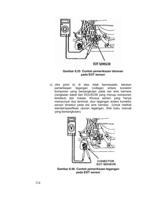314
Gambar 6.55 Contoh pemeriksaan tahanan
pada EOT sensor
c) Jika point b) di atas tidak bermasalah, lakukan
pemeriksaan tegangan (voltage) antara konektor
komponen yang bersangkutan pada sisi wire harness
(rangkaian kabel dari ECU/ECM yang menuju komponen
tersebut) dan massa. Khusus sensor yang hanya
mempunyai dua terminal, ukur tegangan antara konektor
sensor tersebut pada sisi wire harness (Untuk melihat
standar/spesifikasi ukuran tegangan, lihat buku manual
yang bersangkutan).
Gambar 6.56 Contoh pemeriksaan tegangan
pada EOT sensor
 