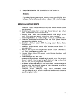 317
j. Matikan kunci kontak dan coba lagi mulai dari langkah d.
Catatan :
Perhatikan bahwa data memori pendiagnosaan-sendiri tidak akan
terhapus jika kunci kontak dimatikan sebelum MIL mulai berkedip.
SOAL-SOAL LATIHAN BAB VI
1. Jelaskan fungsi masing-masing komponen sistem bahan bakar
konvensional!
2. Jelaskan perbedaan kran bensin tipe standar dengan tipe vakum
pada sistem bahan bakar konvensional!
3. Kenapa tidak boleh menggunakan needle valve (katup jarum)
pada sistem pelampung yang sudah kotor atau rusak/aus?
4. Jelaskan perbedaan jet needle dengan needle jet pada karburator!
5. Jelaskan perbedaan antara karburator tipe fixed venturi dengan
karburator tipe variable venturi!
6. Jelaskan kelebihan sistem EFI dibanding sistem bahan bakar
konvensional!
7. Jelaskan sensor-sensor utama yang terdapat pada sistem EFI
sepeda motor!
8. Kenapa jika ingin membuang tekanan dalam sistem bahan bakar
EFI harus dalam keadaan mesin mati?
9. Kenapa dalam sistem EFI sepeda motor Honda dilengkapi bank
angle sensor?
10. Jelaskan fungsi DLC dan MIL!
11. Jelaskan apa perbedaan antara knalpot sepeda motor dua langkah
dengan sepeda motor empat langkah, baik dari segi kontruksinya
maupun dari proses yang terjadi di dalamnya!
12. Apa yang terjadi bila diketahui gas buang yang keluar dari knalpot
sepeda motor dua langkah berwarna hitam dan apa yang harus
dilakukan untuk mengatasinya?
13. Jelaskan urutan pekerjaan yang harus dilakukan untuk
membersihkan knalpot sepeda motor dua langkah yang biasanya
cepat mengalami kotor!
 