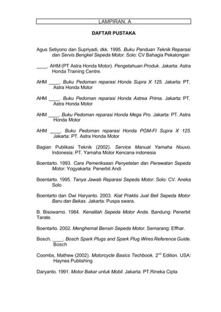 DAFTAR PUSTAKA
Agus Setiyono dan Supriyadi, dkk. 1995. Buku Panduan Teknik Reparasi
dan Servis Bengkel Sepeda Motor. Solo: CV Bahagia Pekalongan
____. AHM (PT Astra Honda Motor). Pengetahuan Produk. Jakarta: Astra
Honda Training Centre.
AHM ____. Buku Pedoman reparasi Honda Supra X 125. Jakarta: PT.
Astra Honda Motor
AHM ____. Buku Pedoman reparasi Honda Astrea Prima. Jakarta: PT.
Astra Honda Motor
AHM ____. Buku Pedoman reparasi Honda Mega Pro. Jakarta: PT. Astra
Honda Motor
AHM ____. Buku Pedoman reparasi Honda PGM-FI Supra X 125.
Jakarta: PT. Astra Honda Motor
Bagian Publikasi Teknik (2002). Service Manual Yamaha Nouvo.
Indonesia: PT. Yamaha Motor Kencana indonesia
Boentarto. 1993. Cara Pemeriksaan Penyetelan dan Perawatan Sepeda
Motor. Yogyakarta: Penerbit Andi
Boentarto. 1995. Tanya Jawab Reparasi Sepeda Motor. Solo: CV. Aneka
Solo
Boentarto dan Dwi Haryanto. 2003. Kiat Praktis Jual Beli Sepeda Motor
Baru dan Bekas. Jakarta: Puspa swara.
B. Bisowarno. 1984. Kenalilah Sepeda Motor Anda. Bandung: Penerbit
Tarate.
Boentarto. 2002. Menghemat Bensin Sepeda Motor. Semarang: Effhar.
Bosch. ____. Bosch Spark Plugs and Spark Plug Wires Reference Guide.
Bosch
Coombs, Mathew (2002). Motorcycle Basics Techbook. 2nd
Edition. USA:
Haynes Publishing
Daryanto. 1991. Motor Bakar untuk Mobil. Jakarta: PT.Rineka Cipta
LAMPIRAN. A
 