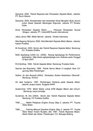 Daryanto. 2002. Teknik Reparasi dan Perawatan Sepeda Motor. Jakarta:
PT. Bumi Aksara
Daryanto. 2003. Keselamatan dan kesehatan Kerja Bengkel; Buku Acuan
untuk Siswa Sekolah Menengah Kejuruan. Jakarta: PT Rineka
Cipta.
Divisi Perawatan Sepeda Motor.____. Petunjuk Perawatan Suzuki
Shogun. Jakarta: PT. Indomobil Suzuki international
Jalius Jama.1982. Motor Bensin. Jakarta : Ghalia Indonesia.
Mas Bagong Mulyono. 2002. Kiat Membeli Sepeda Motor Bekas. Jakarta:
kawan Pustaka
M. Suratman. 2003. Servis dan Teknik Reparasi Sepeda Motor. Bandung:
CV. Pustaka Grafika
NGK Sparkplug (USA) Inc. (2006). Racing Sparkplugs for Performance
Aplications. Http://www.ngksparkplugs.com Diakses pada Tanggal
12 April 2007.
R.S.Northop. 1995. Teknik Sepeda Motor. Bandung: Pustaka Setia
Saiman dan Boentarto. 1995. Teknik Servis Mesin 2 Langkah. Solo: CV
gunung Mas-Pekalongan.
Solihin, Iin dan Mulyadi (2003). Perbaikan Sistem Kelistrikan Otomotif .
Bandung: Armico
Sri dadi hardjono. 1997. Pertolongan Pertama pada Sepeda Motor.
Jakarta: puspa swara. Anggota IKAPI
Sudarminto. 1970. Motor Bakar untuk STM Bagian Mesin dan Umum.
Bandung: carya remadja
Suratman, M, Drs (2003). Servis dan Teknik Reparasi Sepeda Motor.
Bandung: CV Pustaka Grafika
TAM ____. Materi Pelajaran Engine Group Step 2. Jakarta: PT. Toyota
Astra Motor
TAM ____. Training Manual Gasoline Engine Step 2. Jakarta: PT. Toyota
Astra Motor Taslim Rudatin, dkk. 1987. Teknik Reparasi Mesin-
Mesin Mobil dan Motor. Pekalongan: CV. Bahagia Batang
 