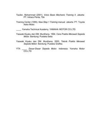 Taufan, Mohammad (2001). Volvo Basic Mechanic Training II. Jakarta:
PT. Intraco Penta, Tbk
Training Center (1995). New Step 1 Training manual. Jakarta: PT. Toyota
Astra Motor.
____. Yamaha Technical Academy. YAMAHA MOTOR CO.LTD.
Yaswaki Kiyaku dan DM. Murdhana. 1994. Cara Praktis Merawat Sepeda
Motor. Bandung: Pustaka Setia
Yaswaki Kiyaku dan DM. Murdhana. 2003. Teknik Praktis Merawat
Sepeda Motor. Bandung: Pustaka Grafika.
YTA ____. Dasar-Dasar Sepeda Motor. Indonesia: Yamaha Motor
CO.LTD
 