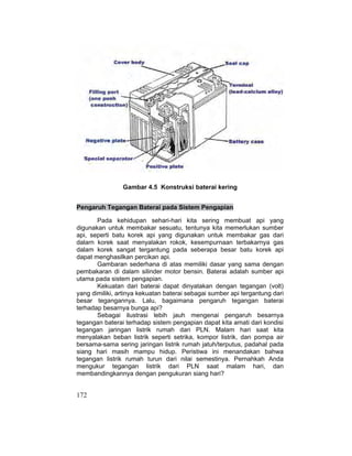 172
Gambar 4.5 Konstruksi baterai kering
Pengaruh Tegangan Baterai pada Sistem Pengapian
Pada kehidupan sehari-hari kita sering membuat api yang
digunakan untuk membakar sesuatu, tentunya kita memerlukan sumber
api, seperti batu korek api yang digunakan untuk membakar gas dari
dalarn korek saat menyalakan rokok, kesempurnaan terbakarnya gas
dalam korek sangat tergantung pada seberapa besar batu korek api
dapat menghasilkan percikan api.
Gambaran sederhana di atas memiliki dasar yang sama dengan
pembakaran di dalam silinder motor bensin. Baterai adalah sumber api
utama pada sistem pengapian.
Kekuatan dari baterai dapat dinyatakan dengan tegangan (volt)
yang dimiliki, artinya kekuatan baterai sebagai sumber api tergantung dari
besar tegangannya. Lalu, bagaimana pengaruh tegangan baterai
terhadap besarnya bunga api?
Sebagai ilustrasi lebih jauh mengenai pengaruh besarnya
tegangan baterai terhadap sistem pengapian dapat kita amati dari kondisi
tegangan jaringan listrik rumah dari PLN. Malam hari saat kita
menyalakan beban listrik seperti setrika, kompor listrik, dan pompa air
bersama-sama sering jaringan listrik rumah jatuh/terputus, padahal pada
siang hari masih mampu hidup. Peristiwa ini menandakan bahwa
tegangan listrik rumah turun dari nilai semestinya. Pernahkah Anda
mengukur tegangan listrik dari PLN saat malam hari, dan
membandingkannya dengan pengukuran siang hari?
 