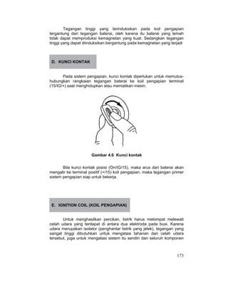 173
Tegangan tinggi yang terinduksikan pada koil pengapian
tergantung dari tegangan baterai, oleh karena itu baterai yang lemah
tidak dapat memproduksi kemagnetan yang kuat. Sedangkan tegangan
tinggi yang dapat diinduksikan bergantung pada kemagnetan yang terjadi
D. KUNCI KONTAK
Pada sistem pengapian, kunci kontak diperlukan untuk memutus-
hubungkan rangkaian tegangan baterai ke koil pengapian terminal
(15/IG/+) saat menghidupkan atau mematikan mesin.
Gambar 4.6 Kunci kontak
Bila kunci kontak posisi (On/IG/15), maka arus dari baterai akan
mengalir ke terminal positif (+/15) koil pengapian, maka tegangan primer
sistem pengapian siap untuk bekerja.
E. IGNITION COIL (KOIL PENGAPIAN)
Untuk menghasilkan percikan, listrik harus melompat melewati
celah udara yang terdapat di antara dua elektroda pada busi. Karena
udara merupakan isolator (penghantar listrik yang jelek), tegangan yang
sangat tinggi dibutuhkan untuk mengatasi tahanan dari celah udara
tersebut, juga untuk mengatasi sistem itu sendiri dan seluruh komponen
 