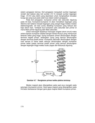174
sistem pengapian lainnya. Koil pengapian mengubah sumber tegangan
rendah dari baterai atau koil sumber (12 V) menjadi sumber tegangan
tinggi (10 KV atau lebih) yang diperlukan untuk menghasilkan loncatan
bunga api yang kuat pada celah busi dalam sistem pengapian.
Pada koil pengapian, kumparan primer dan sekunder digulung
pada inti besi. Kumparan-kumparan ini akan menaikkan tegangan yang
diterima dari baterai menjadi tegangan yang sangat tinggi melalui induksi
elektromagnetik. Inti besi (core) dikelilingi kumparan yang terbuat dari
baja silicon tipis. Terdapat dua kumparan yaitu sekunder dan primer di
mana lilitan primer digulung oleh lilitan sekunder.
Untuk mencegah terjadinya hubungan singkat (short circuit) maka
antara lapisan kumparan disekat dengan kertas khusus yang mempunyai
tahanan sekat yang tinggi. Ujung kumparan primer dihubungkan dengan
terminal negatif primer, sedangkan ujung yang lainnya dihubungkan
dengan terminal positif primer. Kumparan sekunder dihubungkan dengan
cara serupa di mana salah satunya dihubungkan dengan kumparan
primer lewat (pada) terminal positif primer yang lainnya dihubungkan
dengan tegangan tinggi malalui suatu pagas dan keduanya digulung.
Gambar 4.7 Rangkaian primer ketika platina tertutup
Medan magnet akan dibangkitkan pada saat arus mengalir pada
gulungan (kumparan) primer. Garis gaya magnet yang dibangkitkan pada
inti besin berlawanan dengan garis gaya magnet dalam kumparan primer.
 