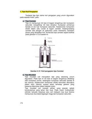 178
1. Tipe Koil Pengapian
Terdapat tiga tipe utama koil pengapian yang umum digunakan
pada sepeda motor, yaitu:
a. Tipe Canister
Tipe ini mempunyai inti besi di bagian tengahnya dan kumparan
sekunder mengelilingi inti besi tersebut. Kumparan primernya
berada di sisi luar kumparan sekunder. Keseluruhan komponen
dirakit dalam satu rumah di logam canister. Kadang-kadang
canister diisi dengan oli (pelumas) untuk membantu meredam
panas yang dihasilkan koil. Kontsruksi tipe canister seperti terlihat
pada gambar 4.13 di bawah ini.
Gambar 4.12 Koil pengapian tipe Canister
b. Tipe Moulded
Tipe moulded coil merupakan tipe yang sekarang umum
digunakan. Pada tipe ini inti besi di bagian tengahnya dikelilingi
oleh kumparan primer, sedangkan kumparan sekunder berada di
sisi luarnya. Keseluruhan komponen dirakit kemudian dibungkus
dalam resin (damar) supaya tahan terhadap getaran yang
biasanya ditemukan dalam sepeda motor.
Tipe moulded coil menjadi pilihan yang populer sebab
konstruksinya yang tahan dan kuat. Pada mesin multicylinder
(silinder banyak) biasanya satu coil melayani dua busi karena
mempunyai dua kabel tegangan tinggi dari kumparan sekunder.
 