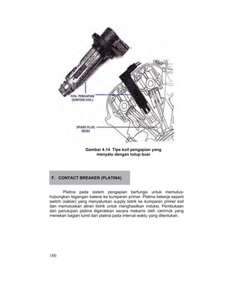180
Gambar 4.14 Tipe koil pengapian yang
menyatu dengan tutup busi
F. CONTACT BREAKER (PLATINA)
Platina pada sistem pengapian berfungsi untuk memutus-
hubungkan tegangan baterai ke kumparan primer. Platina bekerja seperti
switch (saklar) yang menyalurkan supply listrik ke kumparan primer koil
dan memutuskan aliran listrik untuk menghasilkan induksi. Pembukaan
dan penutupan platina digerakkan secara mekanis oleh cam/nok yang
menekan bagian tumit dari platina pada interval waktu yang ditentukan.
 