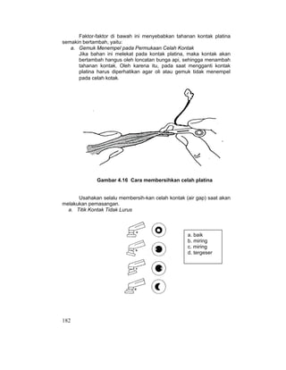 182
Faktor-faktor di bawah ini menyebabkan tahanan kontak platina
semakin bertambah, yaitu:
a. Gemuk Menempel pada Permukaan Celah Kontak
Jika bahan ini melekat pada kontak platina, maka kontak akan
bertambah hangus oleh loncatan bunga api, sehingga menambah
tahanan kontak. Oleh karena itu, pada saat mengganti kontak
platina harus diperhatikan agar oli atau gemuk tidak menempel
pada celah kotak.
Gambar 4.16 Cara membersihkan celah platina
Usahakan selalu membersih-kan celah kontak (air gap) saat akan
melakukan pemasangan.
a. Titik Kontak Tidak Lurus
a. baik
b. miring
c. miring
d. tergeser
 
