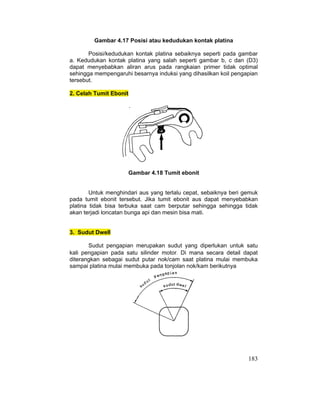 183
Gambar 4.17 Posisi atau kedudukan kontak platina
Posisi/kedudukan kontak platina sebaiknya seperti pada gambar
a. Kedudukan kontak platina yang salah seperti gambar b, c dan (D3)
dapat menyebabkan aliran arus pada rangkaian primer tidak optimal
sehingga mempengaruhi besarnya induksi yang dihasilkan koil pengapian
tersebut.
2. Celah Tumit Ebonit
Gambar 4.18 Tumit ebonit
Untuk menghindari aus yang terlalu cepat, sebaiknya beri gemuk
pada tumit ebonit tersebut. Jika tumit ebonit aus dapat menyebabkan
platina tidak bisa terbuka saat cam berputar sehingga sehingga tidak
akan terjadi loncatan bunga api dan mesin bisa mati.
3. Sudut Dwell
Sudut pengapian merupakan sudut yang diperlukan untuk satu
kali pengapian pada satu silinder motor. Di mana secara detail dapat
diterangkan sebagai sudut putar nok/cam saat platina mulai membuka
sampai platina mulai membuka pada tonjolan nok/kam berikutnya
 