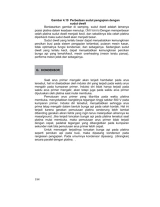 184
Gambar 4.19 Perbedaan sudut pengapian dengan
sudut dwell
Berdasarkan gambar di samping, sudut dwell adalah lamanya
posisi platina dalam keadaan menutup. Oleh karena Dengan memperbesar
celah platina sudut dwell menjadi kecil, dan sebaliknya bila celah platina
diperkecil maka sudut dwell akan menjadi besar.
Sudut dwell yang terlalu besar dapat menyebabkan kemungkinan
percikan busi pada sistem pengapian terlambat, putaran mesin kasar,
tidak optimalnya fungsi kondenser, dan sebagainya. Sedangkan sudut
dwell yang terlalu kecil, dapat menyebabkan kemungkinan percikan
bunga api yang lemah/kecil, mesin overheating (mesin teralu panas),
performa mesin jelek dan sebagainya.
G. KONDENSOR
Saat arus primer mengalir akan terjadi hambatan pada arus
tersebut, hal ini disebabkan oleh induksi diri yang terjadi pada waktu arus
mengalir pada kumparan primer. Induksi diri tidak hanya terjadi pada
waktu arus primer mengalir, akan tetapi juga pada waktu arus primer
diputuskan oleh platina saat mulai membuka.
Pemutusan arus primer yang tiba-tiba pada waktu platina
membuka, menyebabkan bangkitnya tegangan tinggi sekitar 500 V pada
kumparan primer. Induksi diri tersebut, menyebabkan sehingga arus
prima tetap mengalir dalam bentuk bunga api pada celah kontak. Hal ini
terjadi karena gerakan pemutusan platina cenderung lebih lambat
dibanding gerakan aliran listrik yang ingin terus melanjutkan alirannya ke
masa/ground. Jika terjadi loncatan bungai api pada platina tersebut saat
platina mulai membuka, maka pemutusan arus primer tidak terjadi
dengan cepat, padahal tegangan yang dibangkitkan pada kumparan
sekunder naik bila pemutusan arus primer lebih cepat.
Untuk mencegah terjadinya loncatan bunga api pada platina
seperti percikan api pada busi, maka dipasang kondensor pada
rangkaian pengapian. Pada umumnya kondensor dipasang (dirangkai)
secara paralel dengan platina. .
 