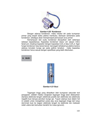 185
Gambar 4.20 Kondensor
Dengan adanya kondensor, maka induksi diri pada kumparan
primer yang terjadi waktu platina membuka, disimpan sementara pada
kondensor, sekaligus akan mempercepat pemutusan arus primer
Kemampuan dari suatu kondensor ditunjukkan oleh seberapa
sebesar kapasitasnya. Kapasitas kondensor diukur am satuan mikro
farad (ȝf), misalnya kapasitor dengan kapasitas 0,22 ȝf atau 0,25 ȝf. Agar
fungsi kondensor bisa benar-benar mencegah terbakarnya platina karena
adanya loncatan bunga api pada paltina tersebut, maka kapasitas
kondensor harus sesuai dengan spesifikasi yang telah ditentukan.
H. BUSI
Gambar 4.21 Busi
Tegangan tinggi yang dihasilkan oleh kumparan sekunder koil
pengapian, setelah melalui rangkaian tegangan tinggi akan dikeluarkan
diantara elektroda tengah (elektroda positif) dan elektroda sisi (elektroda
negatif) busi berupa percikan bunga api. Tujuan adanya busi dalam hal
ini adalah untuk mengalirkan pulsa atau arus tegangan tinggi dari tutup
(terminal) busi ke bagian elektroda tengah ke elektroda sisi melewati
celah udara dan kemudian berakhir ke masa (ground).
 