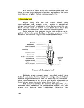 186
Busi merupakan bagian (komponen) sistem pengapian yang bisa
habis, dirancang untuk melakukan tugas dalam waktu tertentu dan harus
diganti dengan yang baru jika busi sudah aus atau terkikis.
1. Konstruksi busi
Bagian paling atas dari busi adalah terminal yang
menghubungkan kabel tegangan tinggi. Terminal ini berhubungan
dengan elektroda tengah yang biasanya terbuat dari campuran nikel agar
tahan terhadap panas dan elemen perusak dalam bahan bakar, dan
sering mempunyai inti tembaga untuk membantu membuang panas.
Pada beberapa busi elektroda terbuat dari campuran perak,
platina, paladium atau emas. Busi-busi ini dirancang untuk memberikan
ketahanan terhadap erosi yang lebih besar serta bisa tetap bagus.
Gambar. Konstruksi busi
Gambar 4.22 Konstruksi busi
Elektroda tengah melewati isolator (penyekat) keramik yang
terdapat pada bagian luarnya. Isolator ini berfungsi untuk melindungi
elektroda tengah dari kebocoran listrik dan melindungi dari panas mesin.
Untuk mencegah kebocoran gas terdapat seal (perapat) antara elektroda
tengah dengan isolator dan antara isolator dengan bodi busi.
Bodi busi dibuat dari baja dan biasanya diberi pelat nikel untuk
mencegah korosi. Bagian atas luar bodi berbentuk hexagon (sudut segi
enam) yang berfungsi untuk mengeraskan (memasang) dan
Terminal
Steel body
Copper core
Center electrode
Nose
insulator
Insulator ribs
Ceramic insulator
Ceramic resistor
Sealing washer (gasket)
Threaded section
Ground electrode
Electrode
gap (air
gap)
 
