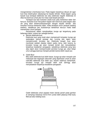 187
mengendorkan (membuka) busi. Pada bagian bawahnya dibuat ulir agar
busi bisa disekrupkan (dipasang) ke kepala silinder. Pada bagian ujung
bawah busi terdapat elektroda sisi atau elektroda negatif. Elektroda ini
dilas ke bodi busi untuk jalur ke masa saat terjadi percikan.
Terdapat dua tipe dudukan (seat) busi yaitu berbentuk datar dan
kerucut. Dudukan busi merupakan bagian dari bodi busi pada bagian atas
ulir yang akan bertemu/berpasangan dengan kepala silinder. Jika
dudukan businya berbentuk datar, maka terdapat cincin perapat (sealing
washer), sebaliknya jika dudukannya berbentuk kerucut maka tidak
memerlukan cincin perapat.
Kemampuan dalam menghasilkan bunga api tergantung pada
beberapa faktor, antara lain sebagai berikut:
a. Bentuk elektroda busi
Elektroda busi yang bulat akan mempersulit lompatan bunga api
sedangkan bentuk persegi dan runcing dan tajam akan
mempermudah loncatan api. Elektroda tengah busi akan
membulat setelah dipakai dalam waktu lama, oleh karena itu
loncatan bunga api akan menjadi lemah dan menyebabkan
terjadinya kesalahan pengapian, sebaliknya elektroda yang tipis
atau tajam akan mempermudah percikan bunga api, akan tetapi
umur penggunaannya menjadi pendek karena lebih cepat aus
b. Celah Busi
Bila celah elektroda busi lebih besar, bunga api akan menjadi sulit
melompat dan tegangan sekunder yang diperlukan untuk itu akan
naik.Bila elektroda busi telah aus, berarti celahnya bertambah,
loncatan bunga api menjadi lebih sulit sehingg akan
menyebabkan terjadinya kesalahan pengapian.
Celah elektroda untuk sepeda motor (tanda panah pada gambar
di samping) biasanya 0,6-0,7mm (untuk lebih jelasnya lihat buku
Manual atau katalog busi)
 