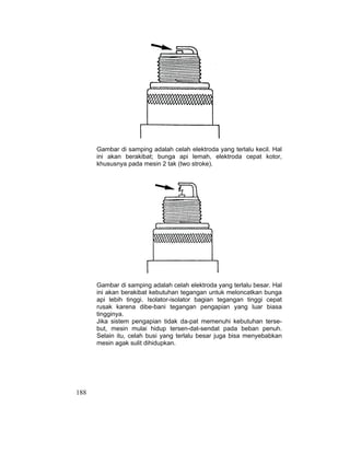 188
Gambar di samping adalah celah elektroda yang terlalu kecil. Hal
ini akan berakibat; bunga api lemah, elektroda cepat kotor,
khususnya pada mesin 2 tak (two stroke).
Gambar di samping adalah celah elektroda yang terlalu besar. Hal
ini akan berakibat kebutuhan tegangan untuk meloncatkan bunga
api lebih tinggi. Isolator-isolator bagian tegangan tinggi cepat
rusak karena dibe-bani tegangan pengapian yang luar biasa
tingginya.
Jika sistem pengapian tidak da-pat memenuhi kebutuhan terse-
but, mesin mulai hidup tersen-dat-sendat pada beban penuh.
Selain itu, celah busi yang terlalu besar juga bisa menyebabkan
mesin agak sulit dihidupkan.
 