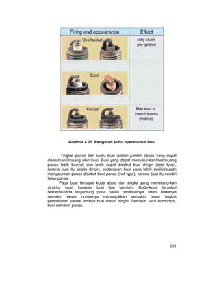 191
Gambar 4.25 Pengaruh suhu operasional busi
Tingkat panas dari suatu busi adalah jumlah panas yang dapat
disalurkan/dibuang oleh busi. Busi yang dapat menyalur-kan/membuang
panas lebih banyak dan lebih cepat disebut busi dingin (cold type),
karena busi itu selalu dingin, sedangkan busi yang lebih sedikit/susah
menyalurkan panas disebut busi panas (hot type), karena busi itu sendiri
tetap panas.
Pada busi terdapat kode abjad dan angka yang menerang-kan
struktur busi, karakter busi dan lain-lain. Kode-kode tersebut
berbeda-beda tergantung pada pabrik pembuatnya, tetapi biasanya
semakin besar nomomya menunjukkan semakin besar tingkat
penyebaran panas; artinya busi makin dingin. Semakin kecil nomornya,
busi semakin panas.
 