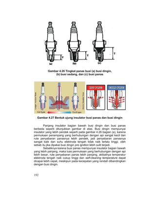 192
Gambar 4.26 Tingkat panas busi (a) busi dingin,
(b) busi sedang, dan (c) busi panas
Gambar 4.27 Bentuk ujung insulator busi panas dan busi dingin
Panjang insulator bagian bawah busi dingin dan busi panas
berbeda seperti ditunjukkan gambar di atas. Busi dingin mempunyai
insulator yang lebih pendek seperti pada gambar 4.26 bagian (a), karena
permukaan penampang yang berhubungan dengan api sangat kecil dan
rute penyebaran panasnya lebih pendek, jadi penyebaran panasnya
sangat baik dan suhu elektroda tengah tidak naik terlalu tinggi, oleh
sebab itu jika dipakai busi dingin pre ignition lebih sulit terjadi.
Sebaliknya karena busi panas mempunyai insulator bagian bawah
yang lebih panjang, maka luas permukaan yang berhubungan dengan api
lebih besar, rute penyebaran panas lebih panjang, akibatnya temperatur
elektroda tengah naik cukup tinggi dan self-cleaning temperature dapat
dicapai lebih cepat, meskipun pada kecepatan yang rendah dibandingkan
dengan busi dingin.
 