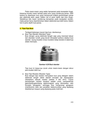 193
Pada mesin-mesin yang selalu beroperasi pada kecepatan tinggi,
biasanya kondisi mesin berada pada suhu yang cenderung panas. Oleh
karena itu diperlukan busi yang mempunyai tingkat pembuangan panas
dari elektroda lebih cepat. Dalam hal ini perlu dipilih tipe busi dingin.
Sebaliknya bila mesin cenderung beroperasi pada kecepatan rendah,
maka panas harus dipertahankan dalam elektroda busi lebih lama. Dalam
hal ini perlu dipilih busi panas.
3. Tipe-Tipe Busi
Terdapat beberapa macam tipe busi, diantaranya:
a. Busi Tipe Standar (Standard Type)
Busi dengan ujung elektroda tengah saja yang menonjol keluar
dari diameter rumah yang berulir (threaded section) disebut busi
standar. Ujung insulator (nose insulator) tetap berada di dalamnya
(tidak menonjol).
Gambar 4.28 Busi standar
Tipe busi ini biasa-nya cocok untuk mesin-mesin dengan tahun
pem-buatan lebih tua
b. Busi Tipe Resistor (Resistor Type)
Busi dengan tipe resistor merupakan busi yang dibagian dalam
elektroda tengah dekat daerah loncatan api dipasangkan
(disisipkan) sebuah resistor (sekitar 5 kilo ohm). Tujuan
pemasangan resistor tersebut adalah untuk memperlemah
gelombang-gelombang elektromagnet yang ditimbulkan oleh
loncatan pengapian, sehingga bisa mengurangi gangguan
(interferensi) radio dan peralatan telekomunikasi yang dipasang
disekitarnya maupun yang dipasang pada mobil lain.
 