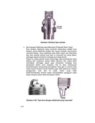 194
Gambar 4.29 Busi tipe resistor
c. Busi dengan Elektroda yang Menonjol (Projected Nose Type)
Busi dengan elektroda yang menonjol maksudnya adalah busi
dengan ujung elektroda tengah dan ujung insulator sama-sama
menonjol keluar. Suhu elektroda akan lebih cepat naik dibanding
tipe busi standar karena busi tipe ini menonjol ke ruang bakar,
sehingga dapat membantu menjaga busi tetap bersih.
Selain itu, pada putaran mesin yang tinggi, efek pendinginan yang
datang dari campuran bahan bakar (bensin) dan udara akan
meningkat, sehingga dapat juga membantu menjaga busi
beroperasi dalam suhu kerjanya. Hal ini akan mempunyai
kecenderungan mengurangi pre-ignition. Busi tipe ini cocok untuk
mesin-mesin modern namun tertentu saja. Oleh karena itu, hindari
penggunaan busi tipe ini pada mesin yang tidak
direkomendasikan karena dapat menyebabkan gangguan pada
katup maupun piston serta kerusakan mesin.
Gambar 4.30 Tipe busi dengan elektroda yang menonjol
 