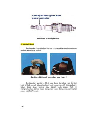 196
Gambar 4.32 Busi platinum
4. Analisis Busi
Berdasarkan foto-foto busi berikut ini, maka kita dapat melakukan
analisanya sebagai berikut:
Gambar 4.33 Contoh kerusakan busi 1 dan 2
Berdasarkan gambar 4.33 di atas dapat dianalisis yaitu kondisi
busi terlihat normal. Ujung insulator busi berwarna putih keabu-abuan,
tatepi dapat juga kuning atau coklat keabu-abuan. Hal ini
mengindikasikan bahwa mesin beroperasi bagus dan pemakaian tingkat
panas busi telah benar.
 