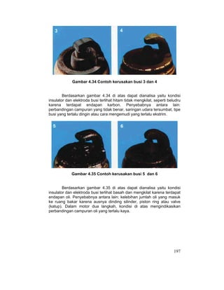 197
Gambar 4.34 Contoh kerusakan busi 3 dan 4
Berdasarkan gambar 4.34 di atas dapat dianalisa yaitu kondisi
insulator dan elektroda busi terlihat hitam tidak mengkilat, seperti beludru
karena terdapat endapan karbon. Penyebabnya antara lain:
perbandingan campuran yang tidak benar, saringan udara tersumbat, tipe
busi yang terlalu dingin atau cara mengemudi yang terlalu ekstrim.
Gambar 4.35 Contoh kerusakan busi 5 dan 6
Berdasarkan gambar 4.35 di atas dapat dianalisa yaitu kondisi
insulator dan elektroda busi terlihat basah dan mengkilat karena terdapat
endapan oli. Penyebabnya antara lain: kelebihan jumlah oli yang masuk
ke ruang bakar karena ausnya dinding silinder, piston ring atau valve
(katup). Dalam motor dua langkah, kondisi di atas mengindikasikan
perbandingan campuran oli yang terlalu kaya.
 