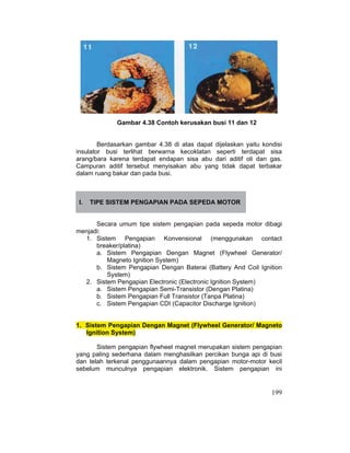 199
Gambar 4.38 Contoh kerusakan busi 11 dan 12
Berdasarkan gambar 4.38 di atas dapat dijelaskan yaitu kondisi
insulator busi terlihat berwarna kecoklatan seperti terdapat sisa
arang/bara karena terdapat endapan sisa abu dari aditif oli dan gas.
Campuran aditif tersebut menyisakan abu yang tidak dapat terbakar
dalam ruang bakar dan pada busi.
I. TIPE SISTEM PENGAPIAN PADA SEPEDA MOTOR
Secara umum tipe sistem pengapian pada sepeda motor dibagi
menjadi:
1. Sistem Pengapian Konvensional (menggunakan contact
breaker/platina)
a. Sistem Pengapian Dengan Magnet (Flywheel Generator/
Magneto Ignition System)
b. Sistem Pengapian Dengan Baterai (Battery And Coil Ignition
System)
2. Sistem Pengapian Electronic (Electronic Ignition System)
a. Sistem Pengapian Semi-Transistor (Dengan Platina)
b. Sistem Pengapian Full Transistor (Tanpa Platina)
c. Sistem Pengapian CDI (Capacitor Discharge Ignition)
1. Sistem Pengapian Dengan Magnet (Flywheel Generator/ Magneto
Ignition System)
Sistem pengapian flywheel magnet merupakan sistem pengapian
yang paling sederhana dalam menghasilkan percikan bunga api di busi
dan telah terkenal penggunaannya dalam pengapian motor-motor kecil
sebelum munculnya pengapian elektronik. Sistem pengapian ini
 