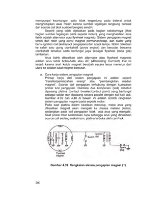 200
mempunyai keuntungan yaitu tidak tergantung pada baterai untuk
menghidupkan awal mesin karena sumber tegangan langsung berasal
dari source coil (koil sumber/pengisi) sendiri.
Seperti yang telah dijelaskan pada bagian sebelumnya (lihat
bagian sumber tegangan pada sepeda motor), yang menghasilkan arus
listrik adalah alternator atau flywheel magneto. Sistem pengapian magnet
terdiri dari rotor yang berisi magnet permanen/tetap, dan stator yang
berisi ignition coil (koil/spool pengapian) dan spool lampu. Rotor diikatkan
ke salah satu ujung crankshaft (poros engkol) dan berputar bersama
crankshaft tersebut serta berfungsi juga sebagai flywheel (roda gila)
tambahan.
Arus listrik dihasilkan oleh alternator atau flywheel magneto
adalah arus listrik bolak-balik atau AC (Alternating Currrent). Hal ini
terjadi karena arah kutub magnet berubah secara terus menerus dari
utara ke selatan saat magnet berputar.
a. Cara kerja sistem pengapian magnet
Prinsip kerja dari sistem pengapian ini adalah seperti
“transfer/pemindahan energi” atau “pembangkitan medan
magnet”. Source coil pengapian terhubung dengan kumparan
primer koil pengapian. Diantara dua komponen (koil) tersebut
dipasang platina (contact breaker/contact point) yang berfungsi
sebagai saklar dan dipasang secara paralel dengan koil-koil tadi.
Gambar 4.39 dan 4.40 di bawah ini adalah contoh rangkaian
sistem pengapian magnet pada sepeda motor.
Pada saat platina dalam keadaan menutup, maka arus yang
dihasilkan magnet akan mengalir ke massa melalui platina,
sedangkan pada koil pengapian tidak ada arus yang mengalir.
Saat posisi rotor sedemikian rupa sehingga arus yang dihasilkan
source coil sedang maksimum, platina terbuka oleh cam/nok.
Gambar 4.39 Rangkaian sistem pengapian magnet (1)
 