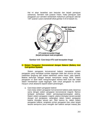 203
Hal ini akan berakibat cam berputar dan terjadi pemajuan
(advance). Semakin naik putaran mesin, maka pemajuan saat
pengapian pun semakin bertambah maksimum pemajuan seki-tar
+200
putaran sudut crankshaft (lihat gambar 4.43 di bawah ini).
Gambar 4.43 Cara kerja ATU saat kecepatan tinggi
2. Sistem Pengapian Konvensional dengan Baterai (Battery And
Coil Ignition System)
Sistem pengapian konvensional baterai merupakan sistem
pengapian yang mendapat sumber tegangan tidak dari source coil lagi,
melainkan langsung dari sistem kelistrikan utama mesin, yaitu baterai.
Baterai berfungsi sebagai tempat menyimpan energi listrik. Sistem
pengapian ini akan lebih menguntungkan karena lebih kuat dan stabil
dalam memberikan suplai tegangan, baik untuk pengapian itu sendiri
maupun untuk aksesoris seperti sistem penerangan.
a. Cara kerja sistem pengapian baterai
Cara kerja sistem pengapian konvensional baterai pada dasarnya
sama dengan sistem pengapian konvensional magnet. Namun
terdapat perbedaan dalam pemasangan/perangaian platina.
Dalam sistem pengapian magnet, platina dirangkai secara paralel
dengan koil pengapian, sedangkan dalam sistem pengapian
baterai dirangkai secara seri. Oleh karena itu, dalam sistem
pengapian baterai, rangkaian primer pengapian baru akan terjadi
secara sempurna (arus mengalir dari baterai sampai massa) jika
 