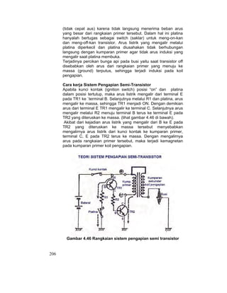 206
(tidak cepat aus) karena tidak langsung menerima beban arus
yang besar dari rangkaian primer tersebut. Dalam hal ini platina
hanyalah bertugas sebagai switch (saklar) untuk meng-on-kan
dan meng-off-kan transistor. Arus listrik yang mengalir melalui
platina diperkecil dan platina diusahakan tidak berhubungan
langsung dengan kumparan primer agar tidak arus induksi yang
mengalir saat platina membuka.
Terjadinya percikan bunga api pada busi yaitu saat transistor off
disebabkan oleh arus dari rangkaian primer yang menuju ke
massa (ground) terputus, sehingga terjadi induksi pada koil
pengapian.
Cara kerja Sistem Pengapian Semi-Transistor
Apabila kunci kontak (ignition switch) posisi “on” dan platina
dalam posisi tertutup, maka arus listrik mengalir dari terminal E
pada TR1 ke `terminal B. Selanjutnya melalui R1 dan platina, arus
mengalir ke massa, sehingga TR1 menjadi ON. Dengan demikian
arus dari terminal E TR1 mengalir ke terminal C. Selanjutnya arus
mengalir melalui R2 menuju terminal B terus ke terminal E pada
TR2 yang diteruskan ke massa. (lihat gambar 4.46 di bawah).
Akibat dari kejadian arus listrik yang mengalir dari B ke E pada
TR2 yang diteruskan ke massa tersebut menyebabkan
mengalirnya arus listrik dari kunci kontak ke kumparan primer,
terminal C, E pada TR2 terus ke massa. Dengan mengalirnya
arus pada rangkaian primer tersebut, maka terjadi kemagnetan
pada kumparan primer koil pengapian.
Gambar 4.46 Rangkaian sistem pengapian semi transistor
 