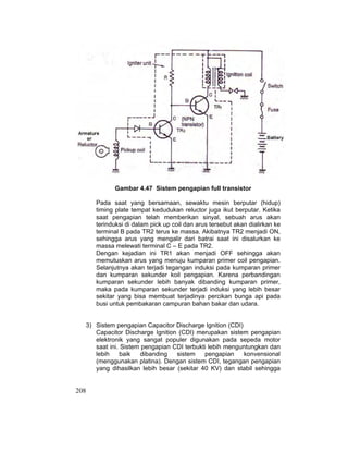 208
Gambar 4.47 Sistem pengapian full transistor
Pada saat yang bersamaan, sewaktu mesin berputar (hidup)
timing plate tempat kedudukan reluctor juga ikut berputar. Ketika
saat pengapian telah memberikan sinyal, sebuah arus akan
terinduksi di dalam pick up coil dan arus tersebut akan dialirkan ke
terminal B pada TR2 terus ke massa. Akibatnya TR2 menjadi ON,
sehingga arus yang mengalir dari batrai saat ini disalurkan ke
massa melewati terminal C – E pada TR2.
Dengan kejadian ini TR1 akan menjadi OFF sehingga akan
memutuskan arus yang menuju kumparan primer coil pengapian.
Selanjutnya akan terjadi tegangan induksi pada kumparan primer
dan kumparan sekunder koil pengapian. Karena perbandingan
kumparan sekunder lebih banyak dibanding kumparan primer,
maka pada kumparan sekunder terjadi induksi yang lebih besar
sekitar yang bisa membuat terjadinya percikan bunga api pada
busi untuk pembakaran campuran bahan bakar dan udara.
3) Sistem pengapian Capacitor Discharge Ignition (CDI)
Capacitor Discharge Ignition (CDI) merupakan sistem pengapian
elektronik yang sangat populer digunakan pada sepeda motor
saat ini. Sistem pengapian CDI terbukti lebih menguntungkan dan
lebih baik dibanding sistem pengapian konvensional
(menggunakan platina). Dengan sistem CDI, tegangan pengapian
yang dihasilkan lebih besar (sekitar 40 KV) dan stabil sehingga
 
