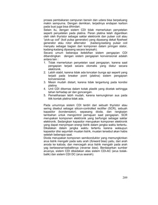 209
proses pembakaran campuran bensin dan udara bisa berpeluang
makin sempurna. Dengan demikian, terjadinya endapan karbon
pada busi juga bisa dihindari.
Selain itu, dengan sistem CDI tidak memerlukan penyetelan
seperti penyetelan pada platina. Peran platina telah digantikan
oleh oleh thyristor sebagai saklar elektronik dan pulser coil atau
“pick-up coil” (koil pulsa generator) yang dipasang dekat flywheel
generator atau rotor alternator (kadang-kadang pulser coil
menyatu sebagai bagian dari komponen dalam piringan stator,
kadang-kadang dipasang secara terpisah).
Secara umum beberapa kelebihan sistem pengapian CDI
dibandingkan dengan sistem pengapian konvensional adalah
antara lain :
1. Tidak memerlukan penyetelan saat pengapian, karena saat
pengapian terjadi secara otomatis yang diatur secara
elektronik.
2. Lebih stabil, karena tidak ada loncatan bunga api seperti yang
terjadi pada breaker point (platina) sistem pengapian
konvensional.
3. Mesin mudah distart, karena tidak tergantung pada kondisi
platina.
4. Unit CDI dikemas dalam kotak plastik yang dicetak sehingga
tahan terhadap air dan goncangan.
5. Pemeliharaan lebih mudah, karena kemungkinan aus pada
titik kontak platina tidak ada.
Pada umumnya sistem CDI terdiri dari sebuah thyristor atau
sering disebut sebagai silicon-controlled rectifier (SCR), sebuah
kapasitor (kondensator), sepasang dioda, dan rangkaian
tambahan untuk mengontrol pemajuan saat pengapian. SCR
merupakan komponen elektronik yang berfungsi sebagai saklar
elektronik. Sedangkan kapasitor merupakan komponen elektronik
yang dapat menyimpan energi listrik dalam jangka waktu tertentu.
Dikatakan dalam jangka waktu tertentu karena walaupun
kapasitor diisi sejumlah muatan listrik, muatan tersebut akan habis
setelah beberapa saat.
Dioda merupakan komponen semikonduktor yang memungkinkan
arus listrik mengalir pada satu arah (forward bias) yaitu, dari arah
anoda ke katoda, dan mencegah arus listrik mengalir pada arah
yag berlawanansebaliknya (reverse bias). Berdasarkan sumber
arusnya, sistem CDI dibedakan atas sistem CDI-AC (arus bolak-
balik) dan sistem CDI DC (arus searah).
 